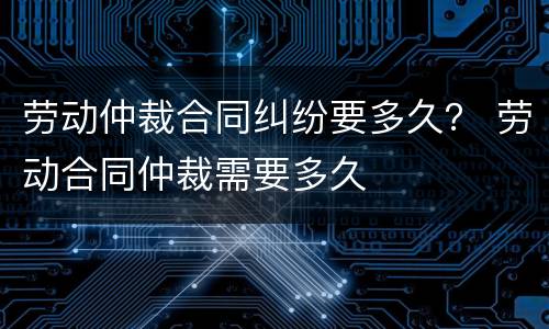 劳动仲裁合同纠纷要多久？ 劳动合同仲裁需要多久