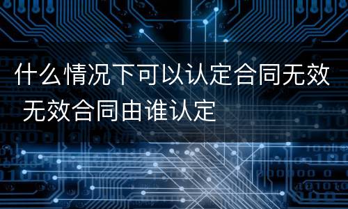 什么情况下可以认定合同无效 无效合同由谁认定