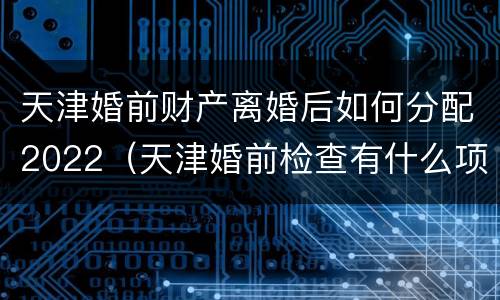 天津婚前财产离婚后如何分配2022（天津婚前检查有什么项目）