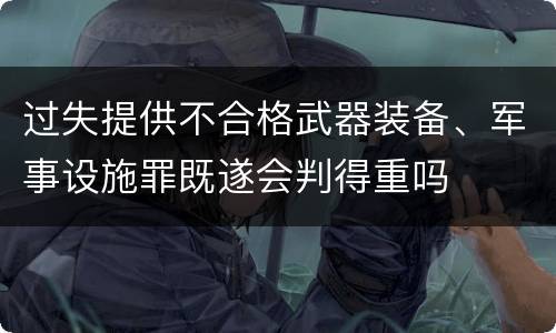过失提供不合格武器装备、军事设施罪既遂会判得重吗