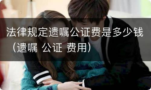 法律规定遗嘱公证费是多少钱（遗嘱 公证 费用）