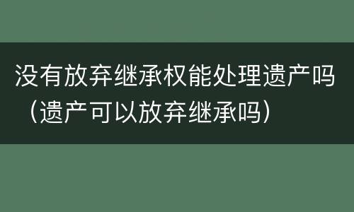 没有放弃继承权能处理遗产吗（遗产可以放弃继承吗）