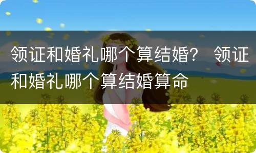 领证和婚礼哪个算结婚？ 领证和婚礼哪个算结婚算命
