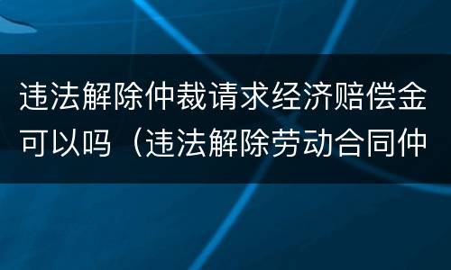 违法解除仲裁请求经济赔偿金可以吗（违法解除劳动合同仲裁请求）