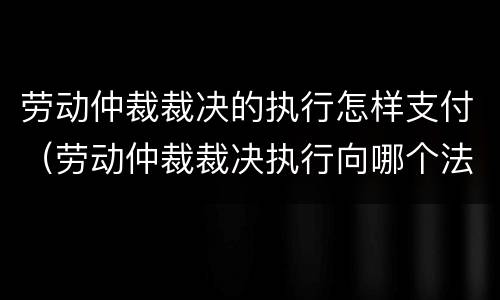 劳动仲裁裁决的执行怎样支付（劳动仲裁裁决执行向哪个法院申请）