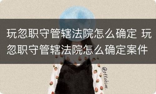 玩忽职守管辖法院怎么确定 玩忽职守管辖法院怎么确定案件