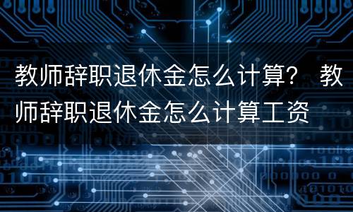 教师辞职退休金怎么计算？ 教师辞职退休金怎么计算工资