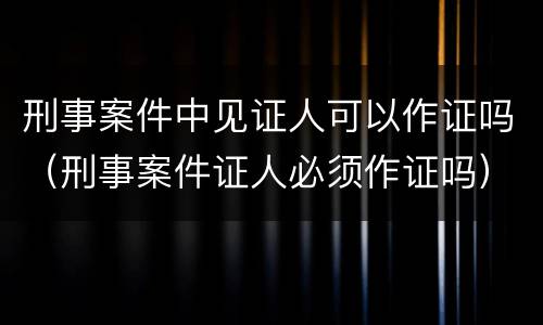 刑事案件中见证人可以作证吗（刑事案件证人必须作证吗）