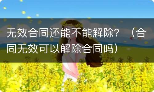 无效合同还能不能解除？（合同无效可以解除合同吗）