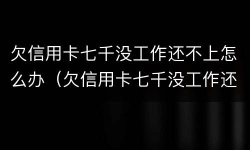 欠信用卡七千没工作还不上怎么办（欠信用卡七千没工作还不上怎么办呢）