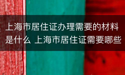 上海市居住证办理需要的材料是什么 上海市居住证需要哪些材料