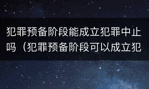 犯罪预备阶段能成立犯罪中止吗（犯罪预备阶段可以成立犯罪中止吗）