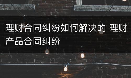 理财合同纠纷如何解决的 理财产品合同纠纷
