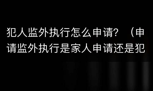 犯人监外执行怎么申请？（申请监外执行是家人申请还是犯人申请）
