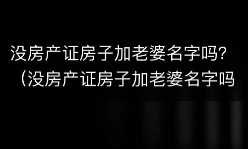 没房产证房子加老婆名字吗？（没房产证房子加老婆名字吗可以卖吗）