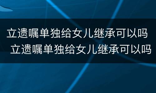 立遗嘱单独给女儿继承可以吗 立遗嘱单独给女儿继承可以吗