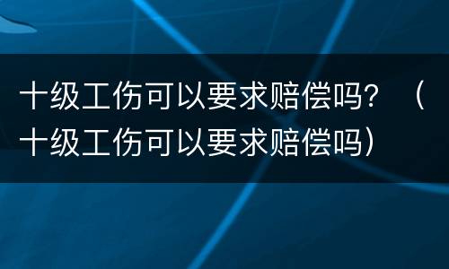 十级工伤可以要求赔偿吗？（十级工伤可以要求赔偿吗）