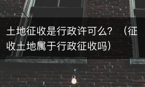 土地征收是行政许可么？（征收土地属于行政征收吗）