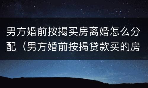 男方婚前按揭买房离婚怎么分配（男方婚前按揭贷款买的房子离婚后归谁）
