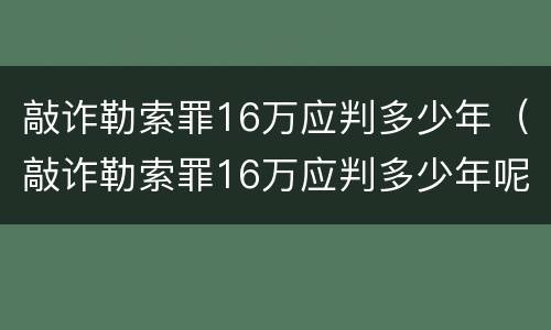敲诈勒索罪16万应判多少年（敲诈勒索罪16万应判多少年呢）