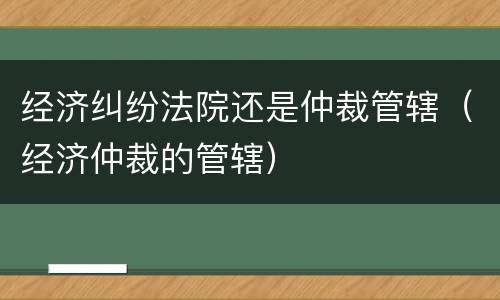 经济纠纷法院还是仲裁管辖（经济仲裁的管辖）