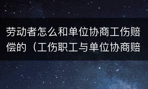 劳动者怎么和单位协商工伤赔偿的（工伤职工与单位协商赔偿）