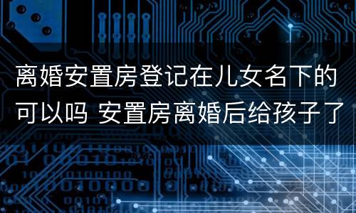 离婚安置房登记在儿女名下的可以吗 安置房离婚后给孩子了,办房产证时只写孩子的名字吗