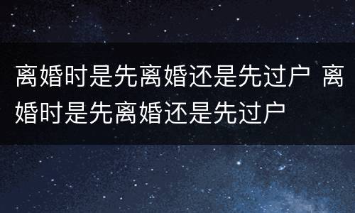 离婚时是先离婚还是先过户 离婚时是先离婚还是先过户