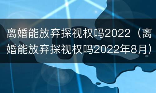 离婚能放弃探视权吗2022（离婚能放弃探视权吗2022年8月）