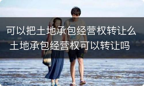 可以把土地承包经营权转让么 土地承包经营权可以转让吗