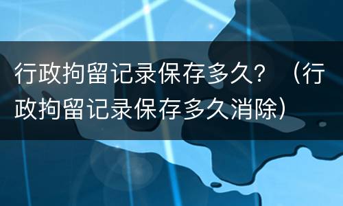 行政拘留记录保存多久？（行政拘留记录保存多久消除）