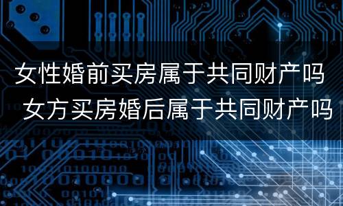 女性婚前买房属于共同财产吗 女方买房婚后属于共同财产吗