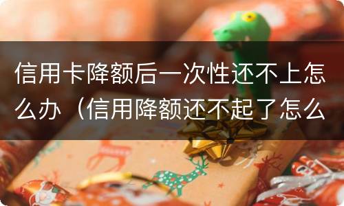 信用卡降额后一次性还不上怎么办（信用降额还不起了怎么办）