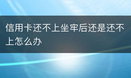 信用卡还不上坐牢后还是还不上怎么办