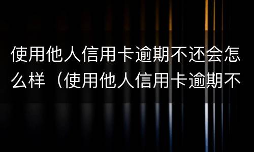 使用他人信用卡逾期不还会怎么样（使用他人信用卡逾期不还会怎么样处罚）