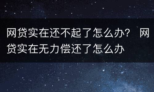 网贷实在还不起了怎么办？ 网贷实在无力偿还了怎么办
