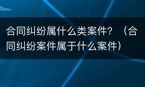 合同纠纷属什么类案件？（合同纠纷案件属于什么案件）