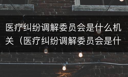 医疗纠纷调解委员会是什么机关（医疗纠纷调解委员会是什么机关单位）