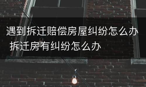 遇到拆迁赔偿房屋纠纷怎么办 拆迁房有纠纷怎么办