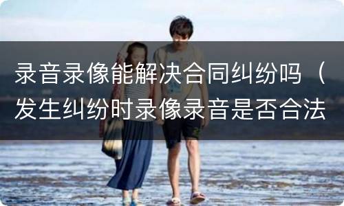 录音录像能解决合同纠纷吗（发生纠纷时录像录音是否合法）