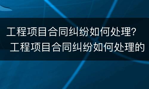 工程项目合同纠纷如何处理？ 工程项目合同纠纷如何处理的