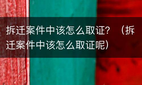 拆迁案件中该怎么取证？（拆迁案件中该怎么取证呢）