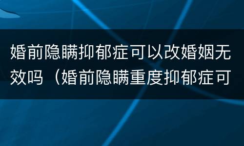 婚前隐瞒抑郁症可以改婚姻无效吗（婚前隐瞒重度抑郁症可以改婚姻无效吗）