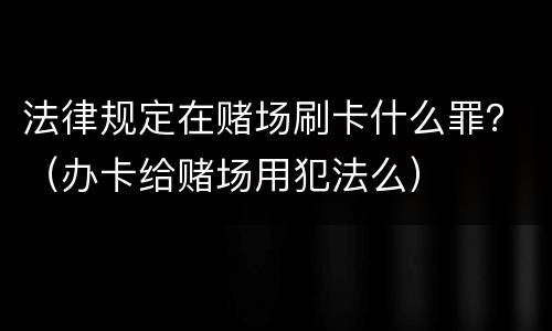法律规定在赌场刷卡什么罪？（办卡给赌场用犯法么）