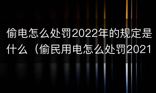 偷电怎么处罚2022年的规定是什么（偷民用电怎么处罚2021年）