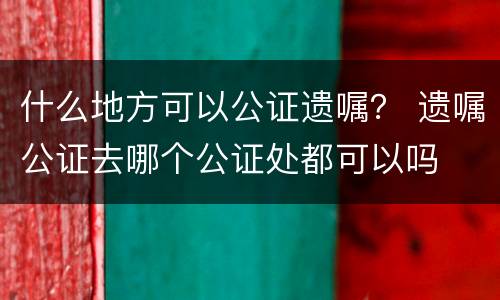 什么地方可以公证遗嘱？ 遗嘱公证去哪个公证处都可以吗