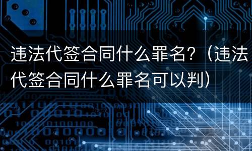 违法代签合同什么罪名?（违法代签合同什么罪名可以判）