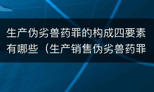 生产伪劣兽药罪的构成四要素有哪些（生产销售伪劣兽药罪司法解释）