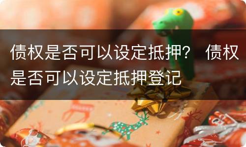债权是否可以设定抵押？ 债权是否可以设定抵押登记