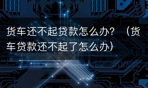 货车还不起贷款怎么办？（货车贷款还不起了怎么办）